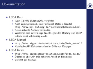 Dokumentation


   LEDA Buch
       ISBN-13: 978-0521563291, vergriﬀen
       Auch zum Download, eine Postscript Datei je Kapitel
       http://www.mpi-inf.mpg.de/~mehlhorn/LEDAbook.html
       Keine aktuelle Auﬂage vorhanden
       Weiterhin eine zuverl¨ssige Quelle, gibt den Umfang von LEDA
                            a
       jedoch nicht vollst¨ndig wieder
                          a
   LEDA Manual
       http://www.algorithmic-solutions.info/leda_manual/
       Klassische API Dokumentation im Stile von Doxygen
   LEDA Guide
       http://www.algorithmic-solutions.info/leda_guide/
       ¨
       Uberblick uber API mit h¨herem Anteil an Beispielen
                 ¨             o
       Verlinkt auf Manual
 