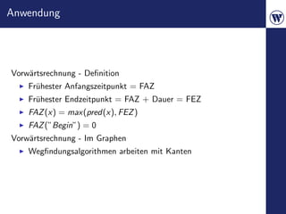 Anwendung




Vorw¨rtsrechnung - Deﬁnition
    a
    Fr¨hester Anfangszeitpunkt = FAZ
      u
    Fr¨hester Endzeitpunkt = FAZ + Dauer = FEZ
      u
    FAZ (x) = max(pred(x), FEZ )
    FAZ (”Begin”) = 0
Vorw¨rtsrechnung - Im Graphen
    a
    Wegﬁndungsalgorithmen arbeiten mit Kanten
 
