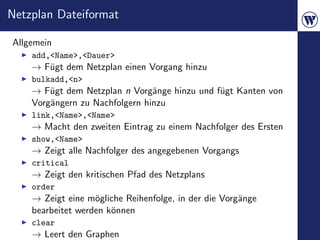 Netzplan Dateiformat

Allgemein
    add,<Name>,<Dauer>
    → F¨gt dem Netzplan einen Vorgang hinzu
       u
    bulkadd,<n>
    → F¨gt dem Netzplan n Vorg¨nge hinzu und f¨gt Kanten von
        u                       a             u
    Vorg¨ngern zu Nachfolgern hinzu
        a
    link,<Name>,<Name>
    → Macht den zweiten Eintrag zu einem Nachfolger des Ersten
    show,<Name>
    → Zeigt alle Nachfolger des angegebenen Vorgangs
    critical
    → Zeigt den kritischen Pfad des Netzplans
    order
    → Zeigt eine m¨gliche Reihenfolge, in der die Vorg¨nge
                   o                                  a
    bearbeitet werden k¨nnen
                       o
    clear
    → Leert den Graphen
 
