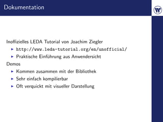 Dokumentation




Inoﬃzielles LEDA Tutorial von Joachim Ziegler
    http://www.leda-tutorial.org/en/unofficial/
    Praktische Einf¨hrung aus Anwendersicht
                   u
Demos
    Kommen zusammen mit der Bibliothek
    Sehr einfach kompilierbar
    Oft verquickt mit visueller Darstellung
 