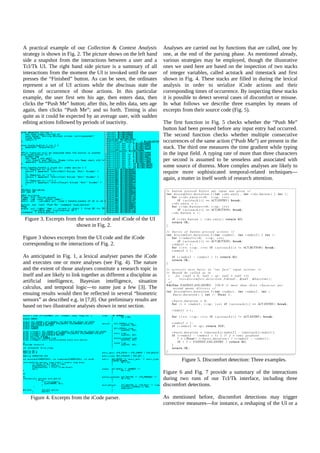 A practical example of our Collection & Context Analysis
strategy is shown in Fig. 2. The picture shows on the left hand
side a snapshot from the interactions between a user and a
Tcl/Tk UI. The right hand side picture is a summary of all
interactions from the moment the UI is invoked until the user
presses the “Finished” button. As can be seen, the ordinates
represent a set of UI actions while the abscissas state the
times of occurrence of those actions. In this particular
example, the user first sets his age, then enters data, then
clicks the “Push Me” button; after this, he edits data, sets age
again, then clicks “Push Me”; and so forth. Timing is also
quite as it could be expected by an average user, with sudden
editing actions followed by periods of inactivity.

Analyses are carried out by functions that are called, one by
one, at the end of the parsing phase. As mentioned already,
various strategies may be employed, though the illustrative
ones we used here are based on the inspection of two stacks
of integer variables, called actstack and timestack and first
shown in Fig. 4. These stacks are filled in during the lexical
analysis in order to serialize iCode actions and their
corresponding times of occurrence. By inspecting these stacks
it is possible to detect several cases of discomfort or misuse.
In what follows we describe three examples by means of
excerpts from their source code (Fig. 5).
The first function in Fig. 5 checks whether the “Push Me”
button had been pressed before any input entry had occurred.
The second function checks whether multiple consecutive
occurrences of the same action (“Push Me”) are present in the
stack. The third one measures the time gradient while typing
in the input field. A typing rate of more than three characters
per second is assumed to be senseless and associated with
some source of distress. More complex analyses are likely to
require more sophisticated temporal-related techniques—
again, a matter in itself worth of research attention.

Figure 3. Excerpts from the source code and iCode of the UI
shown in Fig. 2.
Figure 3 shows excerpts from the UI code and the iCode
corresponding to the interactions of Fig. 2.
As anticipated in Fig. 1, a lexical analyser parses the iCode
and executes one or more analyses (see Fig. 4). The nature
and the extent of those analyses constitute a research topic in
itself and are likely to link together as different a discipline as
artificial intelligence, Bayesian intelligence, situation
calculus, and temporal logic—to name just a few [3]. The
ensuing results would then be reflected in several “biometric
sensors” as described e.g. in [7,8]. Our preliminary results are
based on two illustrative analyses shown in next section.

Figure 5. Discomfort detection: Three examples.
Figure 6 and Fig. 7 provide a summary of the interactions
during two runs of our Tcl/Tk interface, including three
discomfort detections.
Figure 4. Excerpts from the iCode parser.

As mentioned before, discomfort detections may trigger
corrective measures—for instance, a reshaping of the UI or a

 