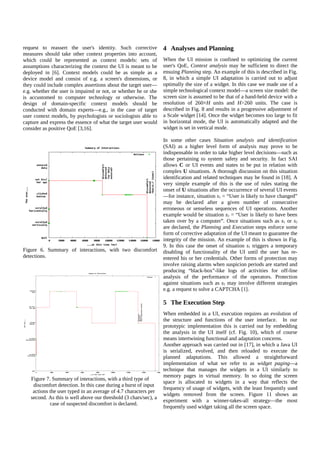 request to reassert the user's identity. Such corrective
measures should take other context properties into account,
which could be represented as context models: sets of
assumptions characterizing the context the UI is meant to be
deployed in [6]. Context models could be as simple as a
device model and consist of e.g. a screen's dimensions, or
they could include complex assertions about the target user—
e.g. whether the user is impaired or not, or whether he or she
is accustomed to computer technology or otherwise. The
design of domain-specific context models should be
conducted with domain experts—e.g., in the case of target
user context models, by psychologists or sociologists able to
capture and express the essence of what the target user would
consider as positive QoE [3,16].

Figure 6. Summary of interactions, with two discomfort
detections.

4 Analyses and Planning
When the UI mission is confined to optimizing the current
user's QoE, Context analysis may be sufficient to direct the
ensuing Planning step. An example of this is described in Fig.
8, in which a simple UI adaptation is carried out to adjust
optimally the size of a widget. In this case we made use of a
simple technological context model—a screen size model: the
screen size is assumed to be that of a hand-held device with a
resolution of 260×H units and H>260 units. The case is
described in Fig. 8 and results in a progressive adjustment of
a Scale widget [14]. Once the widget becomes too large to fit
in horizontal mode, the UI is automatically adapted and the
widget is set in vertical mode.
In some other cases Situation analysis and identification
(SAI) as a higher level form of analysis may prove to be
indispensable in order to take higher level decisions—such as
those pertaining to system safety and security. In fact SAI
allows C or UI events and states to be put in relation with
complex U situations. A thorough discussion on this situation
identification and related techniques may be found in [18]. A
very simple example of this is the use of rules stating the
onset of U situations after the occurrence of several UI events
—for instance, situation s1 = “User is likely to have changed”
may be declared after a given number of consecutive
erroneous or senseless sequences of UI operations. Another
example would be situation s2 = “User is likely to have been
taken over by a computer”. Once situations such as s1 or s2
are declared, the Planning and Execution steps enforce some
form of corrective adaptation of the UI meant to guarantee the
integrity of the mission. An example of this is shown in Fig.
9. In this case the onset of situation s1 triggers a temporary
disabling of functionality of the UI until the user has reentered his or her credentials. Other forms of protection may
involve raising alarms when suspicion periods are started and
producing “black-box”-like logs of activities for off-line
analysis of the performance of the operators. Protection
against situations such as s2 may involve different strategies
e.g. a request to solve a CAPTCHA [1].

5 The Execution Step

Figure 7. Summary of interactions, with a third type of
discomfort detection. In this case during a burst of input
actions the user typed in an average of 4.7 characters per
second. As this is well above our threshold (3 chars/sec), a
case of suspected discomfort is declared.

When embedded in a UI, execution requires an evolution of
the structure and functions of the user interface. In our
prototypic implementation this is carried out by embedding
the analysis in the UI itself (cf. Fig. 10), which of course
means intertwining functional and adaptation concerns.
Another approach was carried out in [17], in which a Java UI
is serialized, evolved, and then reloaded to execute the
planned adaptations. This allowed a straightforward
implementation of what we refer to as widget paging—a
technique that manages the widgets in a UI similarly to
memory pages in virtual memory. In so doing the screen
space is allocated to widgets in a way that reflects the
frequency of usage of widgets, with the least frequently used
widgets removed from the screen. Figure 11 shows an
experiment with a winner-takes-all strategy—the most
frequently used widget taking all the screen space.

 