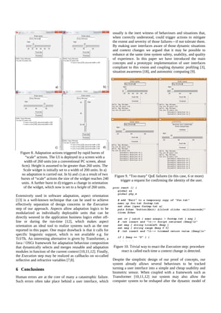 usually is the inert witness of behaviours and situations that,
when correctly understood, could trigger actions to mitigate
the extent and severity of those failures—if not tolerate them.
By making user interfaces aware of those dynamic situations
and context changes we argued that it may be possible to
enhance at the same time system safety, usability, and quality
of experience. In this paper we have introduced the main
concepts and a prototypic implementation of user interfaces
compliant to this vision and coupling dynamic profiling [3],
situation awareness [18], and autonomic computing [9].

Figure 8. Adaptation actions triggered by rapid bursts of
“scale” actions. The UI is deployed in a screen with a
width of 260 units (on a conventional PC screen, about
6cm). Height is assumed to be greater than 260 units. The
Scale widget is initially set to a width of 200 units. In a)
no adaptation is carried out. In b) and c) as a result of two
bursts of “scale” actions the size of the widget reaches 240
units. A further burst in d) triggers a change in orientation
of the widget, which now is set to a height of 260 units.
Extensively used in software adaptation, aspect orientation
[13] is a well-known technique that can be used to achieve
effectively separation of design concerns in the Execution
step of our approach. Aspects allow adaptation logics to be
modularized as individually deployable units that can be
directly weaved in the application business logics either offline or during the run-time [12], which makes aspect
orientation an ideal tool to realize systems such as the one
reported in this paper. One major drawback is that it calls for
specific linguistic support, which is not available e.g. for
Tcl/Tk. An interesting alternative is given by Transformer, a
Java / OSGi framework for adaptation behaviour composition
that dynamically selects and merges reusable and adaptation
modules in function of the current context [10,11,12]. Finally,
the Execution step may be realized as callbacks on so-called
reflective and refractive variables [7,8].

6 Conclusions
Human errors are at the core of many a catastrophic failure.
Such errors often take place behind a user interface, which

Figure 9. “Too many” QoE failures (in this case, 6 or more)
trigger a request for confirming the identity of the user.

Figure 10. Trivial way to enact the Execution step: procedure
react is called each time a context change is detected.
Despite the simplistic design of our proof of concepts, our
system already allows several behaviours to be tracked
turning a user interface into a simple and cheap usability and
biometric sensor. When coupled with a framework such as
Transformer [10,11,12] our system may also allow the
computer system to be reshaped after the dynamic model of

 