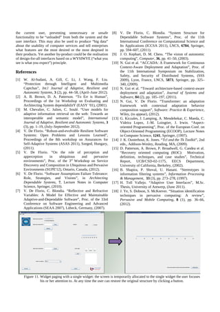 the current user, preventing unnecessary or unsafe
functionality to be “unloaded” from both the system and the
user interface. This may also be used to produce “big data”
about the usability of computer services and tell enterprises
what features are the most desired or the most despised in
their products. Yet another by-product could be the realisation
of design-for-all interfaces based on a WYSIWYE (“what you
see is what you expect”) principle.

References
[1] W. Al-Sudani, A. Gill, C. Li, J. Wang, F. Liu.
“Protection through Intelligent and Multimedia
Captchas”, Int.l Journal of Adaptive, Resilient and
Autonomic Systems, 3 (2), pp. 44–58, (April–June 2012).
[2] A. B. Brown, D. A. Patterson. “To Err is Human”,
Proceedings of the 1st Workshop on Evaluating and
Architecting System dependabilitY (EASY ’01), (2001).
[3] M. Chevalier, C. Julien, C. Soulé. “User models for
adaptive information retrieval on the web: Towards an
interoperable and semantic model”, International
Journal of Adaptive, Resilient and Autonomic Systems, 3
(3), pp. 1–19, (July–September 2012).
[4] V. De Florio. “Robust-and-evolvable Resilient Software
Systems: Open Problems and Lessons Learned”,
Proceedings of the 8th workshop on Assurances for
Self-Adaptive Systems (ASAS 2011), Szeged, Hungary,
(2011).
[5] V. De Florio. “On the role of perception and
apperception
in
ubiquitous
and
pervasive
environments”, Proc. of the 3rd Workshop on Service
Discovery and Composition in Ubiquitous and Pervasive
Environments (SUPE'12), Ontario, Canada, (2012).
[6] V. De Florio. “Software Assumptions Failure Tolerance:
Role, Strategies, and Visions”, in Architecting
Dependable Systems, 7, Lecture Notes in Computer
Science, Springer, (2010).
[7] V. De Florio, C. Blondia. “Reflective and Refractive
Variables: A Model for Effective and Maintainable
Adaptive-and-Dependable Software”, Proc. of the 33rd
Conference on Software Engineering and Advanced
Applications (SEAA 2007), Lübeck, Germany, (2007).

[8] V. De Florio, C. Blondia. “System Structure for
Dependable Software Systems”, Proc. of the 11th
International Conference on Computational Science and
Its Applications (ICCSA 2011), LNCS, 6784, Springer,
pp. 594–607, (2011).
[9] J. O. Kephart, D. M. Chess. “The vision of autonomic
computing”, Computer, 36, pp. 41–50, (2003).
[10] N. Gui et al. “ACCADA: A Framework for Continuous
Context-Aware Deployment and Adaptation”, Proc. of
the 11th International Symposium on Stabilization,
Safety, and Security of Distributed Systems, (SSS
2009), Lyon, France, LNCS, 5873, Springer, pp. 325–
340, (2009).
[11] N. Gui et al. “Toward architecture-based context-aware
deployment and adaptation”, Journal of Systems and
Software, 84 (2), pp. 185–197, (2011).
[12] N. Gui, V. De Florio. “Transformer: an adaptation
framework with contextual adaptation behavior
composition support”, Software: Practice & Experience,
Wiley, (to appear), (2012).
[13] G. Kiczales, J. Lamping, A. Mendehekar, C. Maeda, C.
Videira Lopez, J.-M. Loingtier, J. Irwin. “Aspectoriented Programming”, Proc. of the European Conf. on
Object-Oriented Programming (ECOOP), Lecture Notes
in Computer Science, 1241, Springer, (1997).
[14] J. K. Ousterhout, K. Jones. “Tcl and the Tk Toolkit”, 2nd
edn., Addison-Wesley, Reading, MA, (2009).
[15] D. Patterson, A. Brown, P. Broadwell, G. Candea et al.
“Recovery oriented computing (ROC): Motivation,
definition, techniques, and case studies”, Technical
Report, UCB/CSD-02-1175, EECS Department,
University of California, Berkeley, (2002).
[16] B. Shapira, P. Shoval, U. Hanani. “Stereotypes in
information filtering systems”, Information Processing
& Management, 33 (3), pp. 273–278, (1997).
[17] H. Toll Vallejo. “Adaptive User Interfaces”, M.Sc.
Thesis, University of Antwerp, (June 2011).
[18] J. Ye, S. Dobson, S. McKeever. “Situation identification
techniques in pervasive computing: A review”,
Pervasive and Mobile Computing, 8 (1), pp. 36–66,
(2012).

Figure 11. Widget paging with a single widget: the screen is temporarily allocated to the single widget the user focuses
his or her attention to. At any time the user can restore the original structure by clicking a button.

 
