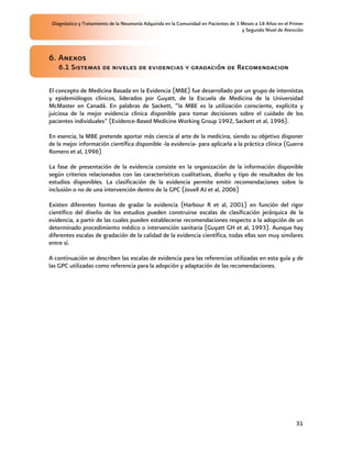 Diagnóstico y Tratamiento de la Neumonía Adquirida en la Comunidad en Pacientes de 3 Meses a 18 Años en el Primer
                                                                                      y Segundo Nivel de Atención



6. Anexos
    6.1 Sistemas de niveles de evidencias y gradación de Recomendacion

El concepto de Medicina Basada en la Evidencia (MBE) fue desarrollado por un grupo de internistas
y epidemiólogos clínicos, liderados por Guyatt, de la Escuela de Medicina de la Universidad
McMaster en Canadá. En palabras de Sackett, “la MBE es la utilización consciente, explícita y
juiciosa de la mejor evidencia clínica disponible para tomar decisiones sobre el cuidado de los
pacientes individuales” (Evidence-Based Medicine Working Group 1992, Sackett et al, 1996).

En esencia, la MBE pretende aportar más ciencia al arte de la medicina, siendo su objetivo disponer
de la mejor información científica disponible -la evidencia- para aplicarla a la práctica clínica (Guerra
Romero et al, 1996)

La fase de presentación de la evidencia consiste en la organización de la información disponible
según criterios relacionados con las características cualitativas, diseño y tipo de resultados de los
estudios disponibles. La clasificación de la evidencia permite emitir recomendaciones sobre la
inclusión o no de una intervención dentro de la GPC (Jovell AJ et al, 2006)

Existen diferentes formas de gradar la evidencia (Harbour R et al, 2001) en función del rigor
científico del diseño de los estudios pueden construirse escalas de clasificación jerárquica de la
evidencia, a partir de las cuales pueden establecerse recomendaciones respecto a la adopción de un
determinado procedimiento médico o intervención sanitaria (Guyatt GH et al, 1993). Aunque hay
diferentes escalas de gradación de la calidad de la evidencia científica, todas ellas son muy similares
entre sí.

A continuación se describen las escalas de evidencia para las referencias utilizadas en esta guía y de
las GPC utilizadas como referencia para la adopción y adaptación de las recomendaciones.




                                                                                                              31
 