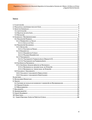 Diagnóstico y Tratamiento de la Neumonía Adquirida en la Comunidad en Pacientes de 3 Meses a 18 Años en el Primer
                                                                                      y Segundo Nivel de Atención




ÍNDICE


1. Clasificación........................................................................................................................................... 5
2. Preguntas a responder por esta Guía............................................................................................... 6
3. Aspectos Generales............................................................................................................................... 7
   3.1 Justificación..................................................................................................................................... 7
   3.2 Objetivo de esta Guía..................................................................................................................... 7
   3.3 Definición ......................................................................................................................................... 8
4. Evidencias y Recomendaciones............................................................................................................ 9
   4.1 Prevención Primaria ....................................................................................................................11
      4.1.1 Promoción a la Salud ..........................................................................................................11
         4.1.1.1 Estilo de Vida ................................................................................................................11
   4.2 Prevención Secundaria................................................................................................................13
      4.2.1 Detección................................................................................................................................13
         4.2.1.1 Factores de Riesgo .......................................................................................................13
      4.2.2 Diagnóstico ............................................................................................................................13
         4.2.2.1 Diagnóstico Clínico......................................................................................................13
         4.2.2.2 Pruebas Diagnósticas ..................................................................................................15
      4.2.3 Tratamiento...........................................................................................................................18
         4.2.3.1 Tratamiento Farmacológico (Anexo 6.3)...............................................................18
         4.2.3.2 Tratamiento no Farmacológico ................................................................................22
   4.3 Critérios de Referencia...............................................................................................................23
      4.3.1 Critérios técnicos médicos de Referencia.......................................................................23
         4.3.1.1 Referencia al segundo nivel de Atención ...............................................................23
         4.3.1.2 Referencia al tercer nivel de Atención ..................................................................24
   4.4 Vigilancia y Seguimiento .............................................................................................................25
      4.4.1 Vigilancia y seguimiento Ambulatorio.............................................................................25
      4.4.2 Vigilancia y seguimiento Hospitalario.............................................................................26
Algoritmos ................................................................................................................................................28
5. Definiciones Operativas .....................................................................................................................30
6. Anexos....................................................................................................................................................31
   6.1 Sistemas de niveles de evidencias y gradación de Recomendacion ....................................31
   6.2 Anexos Clínicos.............................................................................................................................33
   6.3 Medicamentos................................................................................................................................36
7. Bibliografía...........................................................................................................................................42
8. Agradecimientos ..................................................................................................................................44
9. Comité Académico ................................................................................................................................45
10. Directorio...........................................................................................................................................47
11. Comité Nacional Guías de Práctica Clínica ................................................................................48




                                                                                                                                                            4
 
