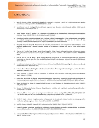 Diagnóstico y Tratamiento de la Neumonía Adquirida en la Comunidad en Pacientes de 3 Meses a 18 Años en el Primer
                                                                                          y Segundo Nivel de Atención



7. Bibliografía

1.     Apter AJ, Kinman JL, Bilker WB, Herlim M, Margolis DJ, Lautenbach E, Hennessy S, Strom BL. Is there cross-reactivity between
       penicillins and cephalosporins? Am J Med 2006;119:354.e11-9.

2.     Bonet Monné S, et al. Patologia infecciosa del tracte respiratori baix. Barcelona Institut Catala de la Salut, 2006. Guies de
       practica clinica i materal docent num 11.


3.     British Thoracic Society Of Standars Care Committee. BTS Guideline for the management of community acquired pnuemonia
       chlidhood. Thorax 2002;57:(i)1-24. dói:10.1136/thorax.57.90001.i1

4.     Community Acquired Pneumonia Guideline Team, Cincinnati Children's Hospital Medical Center: Evidence-based care guideline
       for medical management of Community Acquired Pneumonia in children 60 days to 17 years of age,
       2005http://www.cincinnatichildrens.org/svc/alpha/h/health-policy/ev-based/pneumonia.

5.     Chang CC, Cheng AC, Chang AB. Medicamentos de venta libre para reducir la tos como complemento de los antibióticos para la
       neumonía aguda en niños y adultos (Cochrane Review). In: La Biblioteca Cochrane Plus, Issue 2, 2008. Oxford: Update
       Software.

6.     Chao-jen L,Po-Yen Ch, Fang –Liang H, Tain L, Ching- Shiang Chi, Ching –Yuang L. Radiographic, clinical, and prognostic features
       of complicated and uncomplicated Community-Acquired lobar pneumonia in children. J Microbiol Immunol Infect 2006;39:489
       –495

7.     Chen H, Zhuo Q, Yuan W, Wang J, Wu T. Vitamina A para la prevención de las infecciones agudas de las vías respiratorias
       inferiores en los niños de hasta siete años de edad (Cochrane Review). In: La Biblioteca Cochrane Plus, Issue 2, 2008. Oxford:
       Update Software.

8.     Comisión Interinstitucional del Cuadro Básico de Insumos del Sector Salud. Cuadro básico y catálogo de medicamentos. Consejo
       de Salubridad General. México DF, 2007.

9.     Evidence-Based Medicine Working Group. Evidence-based medicine. A new approach to teaching the practice of medicine.
       JAMA 1992;268:2420-2425

10. Guerra Romero L. La medicina basada en la evidencia: un intento de acercar la ciencia al arte de la práctica clínica. Med Clin
    (Barc) 1996;107:377-382.

11. Guppy MPB, Mickan SM, Del Mar CB . Asesoramiento a pacientes para aumentar la ingesta de líquidos en el tratamiento de las
    infecciones respiratorias agudas (Cochrane Review). In: La Biblioteca Cochrane Plus, Issue 2, 2008. Oxford: Update Software.

12. Guyatt GH, Sackett DL, Sinclair JC, Hayward R, Cook DJ, Cook RJ. Users' Guides to the Medical Literature: IX. JAMA 1993:270
    (17); 2096-2097

13. Hameed TK, Robinson JL. Review of the use of cephalosporins in children with anaphylactic reactions from penicillins. Can J
    Infect Dis 2002;13:253-8.

14. Harbour R, Miller J. A new system for grading recommendations in evidence based guidelines. BMJ. 2001; 323 (7308):334-
    336. [acceso 26 de junio de 2006] Disponible en:http://bmj.com/cgi/content/full/323/7308/334.


15. Hemilä H, Kaprio J. Vitamin E supplementation and pneumonia risk in males who initiated smoking at an early age: effect
    modification by body weight and dietary vitamin C. Nutr J. 2008 Nov 19;7:33.

16. Jovell AJ, Navarro-Rubio MD. Evaluación de la evidencia científica. Med Clin (Barc) 1995;105:740-743

17. Kabra SK, Lodha R, Pandey RM. Antibiotics for community acquired pneumonia in children.Cochrane Database of Systematic
    Reviews 2006, Issue 3. Art. No.: CD004874. DOI: 10.1002/14651858.CD004874.pub2.


18. Lakhanpaul M, Atkinson M, Stephenson T.Community acquired pneumonia in children: a clinical update. Arch Dis Child Educ
    Pract Ed 2004;89:29–34.

                                                                                                                                  42
 