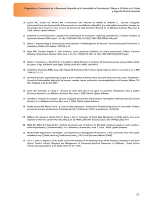 Diagnóstico y Tratamiento de la Neumonía Adquirida en la Comunidad en Pacientes de 3 Meses a 18 Años en el Primer
                                                                                       y Segundo Nivel de Atención



19. Lucero MG, Dulalia VE, Parreno RN, Lim-Quianzon DM, Nohynek H, Makela H, Williams G . Vacunas conjugadas
    antineumocócicas para la prevención de la neumonía con consolidación radiográfica y la enfermedad neumocócica invasiva por
    los serotipos de la vacuna en niños menores de dos años de edad (Cochrane Review). In: La Biblioteca Cochrane Plus, Issue 2,
    2008. Oxford: Update Software.

20. Panpanich R, Lerttrakarnnon P, Laopaiboon M. Azithromycin for acute lower respiratory tractinfections. Cochrane Database of
    Systematic Reviews 2008, Issue 1. Art. No.: CD001954. DOI: 10.1002/14651858.CD001954.pub3.

21. Pelton S, Hammerschlag R. Overcoming Current Obstacles in theManagement of Bacterial Community-Acquired Pneumonia in
    Ambulatory Children Clin Pediatr. 2005;44:1-17.

22. Rojas MX, Granados Rugeles C. Oral antibiotics versus parenteral antibiotics for severe pneumoniain children. Cochrane
    Database of Systematic Reviews 2006, Issue 2. Art. No.: CD004979. DOI: 10.1002/14651858.CD004979.pub2.


23. Rudan I, Tomaskovic L, Boschi-Pinto C, Cambell H. Global Estimate of Incidence of clinical pneumonia among children Under
    five years of age. Bull World Healt Organ 2004;82:895-903. PMID: 15654403

24. Sackett DL, Rosenberg WMC, Gary JAM, Haynes RB, Richardson WS. Evidence based medicine: what is it and what it isn’t. BMJ
    1996;312:71-72.

25. Secretaría de Salud. Segunda Resolución por la que se modifica la Norma Oficial Mexicana NOM-036-SSA2-2002. Prevención y
    Control de Enfermedades. Aplicación de vacunas, toxoides, sueros, antitoxinas e inmunoglobulinas en el humano. México, DF:
    SSA. Publicada el 26 de abril 2007.


26. Smith SM, Schroeder K, Fahey T. Fármacos de venta libre para la tos aguda en pacientes ambulatorios niños y adultos
    (Cochrane Review). In: La Biblioteca Cochrane Plus, Issue 2, 2008. Oxford: Update Software.

27. Swingler G, Fransman D, Hussey G. Vacunas conjugadas para prevenir infecciones por Haemophilus influenzae tipo B (Cochrane
    Review). In: La Biblioteca Cochrane Plus, Issue 2, 2008. Oxford: Update Software.

28. Ubeda Sansano MI, Murcia Garcia J y Grupo de Vias respiratorias. Protocolo de Neumonía adquirida en la comunidad. Pediatra
    de atención primaria y la Neumonía. Protocolo del GVR ( Publicación GVR-8) consultado el 25/04/08.


29. Williams BG, Gouws E, Boschi-Pinto C, Bruce J, Dye C. Estimates of World-Wide Distribution of Child deaths from acute
    respiratory infections. Lancet Infect Dis 2002;2:25-32 PMID:11892493 doi:10.1016/S1473-3099(01)00170-0

30. Wells DA, Gillies D, Fitzgerald DA . Cambios de posición para el síndrome de dificultad respiratoria aguda en recién nacidos y
    niños hospitalizados (Cochrane Review). In: La Biblioteca Cochrane Plus, Issue 2, 2008. Oxford: Update Software.

31. World Health Organization and UNICEF, ‘Joint Statement on Management of Pneumonia in the Community’ New York, 2004,
    available at http://www.unicef.org/publications/index_21431.html [accessed February 2006].

32. Zar H J, Jeena P, Argent A, Gie R, Madhi S A and the members of the Working Groups of the Paediatric Assembly of the South
    African Thoracic Society. Diagnosis and Management of Community-Acquired Pneumonia in Childhood – South African
    Thoracic SocietyGuidelines. S Afr Med J 2005; 95: 977–990.




                                                                                                                              43
 