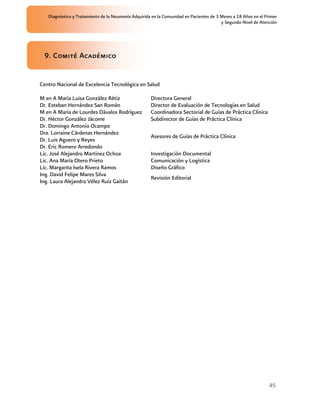 Diagnóstico y Tratamiento de la Neumonía Adquirida en la Comunidad en Pacientes de 3 Meses a 18 Años en el Primer
                                                                                        y Segundo Nivel de Atención




 9. Comité Académico


Centro Nacional de Excelencia Tecnológica en Salud

M en A María Luisa González Rétiz                    Directora General
Dr. Esteban Hernández San Román                      Director de Evaluación de Tecnologías en Salud
M en A María de Lourdes Dávalos Rodríguez            Coordinadora Sectorial de Guías de Práctica Clínica
Dr. Héctor González Jácome                           Subdirector de Guías de Práctica Clínica
Dr. Domingo Antonio Ocampo
Dra. Lorraine Cárdenas Hernández
                                                     Asesores de Guías de Práctica Clínica
Dr. Luis Aguero y Reyes
Dr. Eric Romero Arredondo
Lic. José Alejandro Martínez Ochoa                   Investigación Documental
Lic. Ana María Otero Prieto                          Comunicación y Logística
Lic. Margarita Isela Rivera Ramos                    Diseño Gráfico
Ing. David Felipe Mares Silva
                                                     Revisión Editorial
Ing. Laura Alejandra Vélez Ruíz Gaitán




                                                                                                                45
 