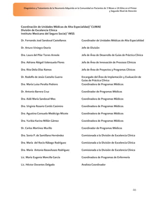 Diagnóstico y Tratamiento de la Neumonía Adquirida en la Comunidad en Pacientes de 3 Meses a 18 Años en el Primer
                                                                                       y Segundo Nivel de Atención




Coordinación de Unidades Médicas de Alta Especialidad/ CUMAE
División de Excelencia Clínica
Instituto Mexicano del Seguro Social/ IMSS

Dr. Fernando José Sandoval Castellanos                     Coordinador de Unidades Médicas de Alta Especialidad

Dr. Arturo Viniegra Osorio                                 Jefe de División

Dra. Laura del Pilar Torres Arreola                        Jefa de Área de Desarrollo de Guías de Práctica Clínica

Dra. Adriana Abigail Valenzuela Flores                     Jefa de Área de Innovación de Procesos Clínicos

Dra. Rita Delia Díaz Ramos                                 Jefa de Área de Proyectos y Programas Clínicos

Dr. Rodolfo de Jesús Castaño Guerra                        Encargado del Área de Implantación y Evaluación de
                                                           Guías de Práctica Clínica
Dra. María Luisa Peralta Pedrero                           Coordinadora de Programas Médicos

Dr. Antonio Barrera Cruz                                   Coordinador de Programas Médicos

Dra. Aidé María Sandoval Mex                               Coordinadora de Programas Médicos

Dra. Virginia Rosario Cortés Casimiro                      Coordinadora de Programas Médicos

Dra. Agustina Consuelo Medécigo Micete                     Coordinadora de Programas Médicos

Dra. Yuribia Karina Millán Gámez                           Coordinadora de Programas Médicos

Dr. Carlos Martínez Murillo                                Coordinador de Programas Médicos

Dra. Sonia P. de Santillana Hernández                      Comisionada a la División de Excelencia Clínica

Dra. María del Rocío Rábago Rodríguez                      Comisionada a la División de Excelencia Clínica

Dra. María Antonia Basavilvazo Rodríguez                   Comisionada a la División de Excelencia Clínica

Lic. María Eugenia Mancilla García                         Coordinadora de Programas de Enfermería

Lic. Héctor Dorantes Delgado                               Analista Coordinador




                                                                                                               46
 