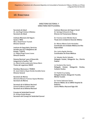 Diagnóstico y Tratamiento de la Neumonía Adquirida en la Comunidad en Pacientes de 3 Meses a 18 Años en el Primer
                                                                                      y Segundo Nivel de Atención




10. Directorio


                                       DIRECTORIO SECTORIAL Y
                                      DIRECTORIO INSTITUCIONAL

Secretaría de Salud                                             Instituto Mexicano del Seguro Social
Dr. José Ángel Córdova Villalobos                               Dr. Santiago Echevarría Zuno
Secretario de Salud                                             Director de Prestaciones Médicas

Instituto Mexicano del Seguro                                   Dr. Francisco Javier Méndez Bueno
Social / IMSS                                                   Titular de la Unidad de Atención Médica
Mtro. Daniel Karam Toumeh
Director General                                                Dr. Alfonso Alberto Cerón Hernández
                                                                Coordinador de Unidades Médicas de Alta
Instituto de Seguridad y Servicios                              Especialidad
Sociales para los Trabajadores del
Estado / ISSSTE                                                 Dra. Leticia Aguilar Sánchez
Lic. Miguel Ángel Yunes Linares                                 Coordinadora de Áreas Médicas
Director General
                                                                Lic. Salvador Rochin Salvador
Sistema Nacional para el Desarrollo                             Delegado Estatal, Delegación Sur, Distrito
Integral de la Familia / DIF                                    Federal
Lic. María Cecilia Landerreche Gómez Morin
Titular del organismo SNDIF                                     Lic Humberto Rice García
                                                                Delegado Estatal, Delegación             Sinaloa,
Petróleos Mexicanos / PEMEX                                     Culiacán Sinaloa
Dr. Jesús Federico Reyes Heroles González Garza
Director General                                                C.P. Ranferi Cruz Godoy,
                                                                Delegado Estatal, Delegación Yucatán,
Secretaría de Marina                                            Mérida Yucatán
Almirante Mariano Francisco Saynez Mendoza
Secretario de Marina                                            Dr. Fortino Solorzano Santos
                                                                Director Médico de la UMAE Hospital de
Secretaría de la Defensa Nacional                               Pediatria
General Guillermo Galván Galván                                 Centro Médico Nacional Siglo XXI
Secretario de la Defensa Nacional

Consejo de Salubridad General
Dr. Enrique Ruelas Barajas
Secretario del Consejo de Salubridad General




                                                                                                              47
 