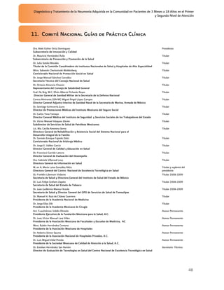 Diagnóstico y Tratamiento de la Neumonía Adquirida en la Comunidad en Pacientes de 3 Meses a 18 Años en el Primer
                                                                                      y Segundo Nivel de Atención




11. Comité Nacional Guías de Práctica Clínica

Dra. Maki Esther Ortiz Domínguez                                                                          Presidenta
Subsecretaria de Innovación y Calidad
Dr. Mauricio Hernández Ávila                                                                              Titular
Subsecretario de Prevención y Promoción de la Salud
Dr. Julio Sotelo Morales                                                                                  Titular
Titular de la Comisión Coordinadora de Institutos Nacionales de Salud y Hospitales de Alta Especialidad
Mtro. Salomón Chertorivski Woldenberg                                                                     Titular
Comisionado Nacional de Protección Social en Salud
Dr. Jorge Manuel Sánchez González                                                                         Titular
Secretario Técnico del Consejo Nacional de Salud
Dr. Octavio Amancio Chassin                                                                               Titular
Representante del Consejo de Salubridad General
Gral. De Brig. M.C. Efrén Alberto Pichardo Reyes                                                          Titular
 Director General de Sanidad Militar de la Secretaría de la Defensa Nacional
Contra Almirante SSN MC Miguel Ángel López Campos                                                         Titular
Director General Adjunto Interino de Sanidad Naval de la Secretaría de Marina, Armada de México
Dr. Santiago Echevarría Zuno                                                                              Titular
Director de Prestaciones Médicas del Instituto Mexicano del Seguro Social
Dr. Carlos Tena Tamayo                                                                                    Titular
Director General Médico del Instituto de Seguridad y Servicios Sociales de los Trabajadores del Estado
Dr. Víctor Manuel Vázquez Zárate                                                                          Titular
Subdirector de Servicios de Salud de Petróleos Mexicanos
Lic. Ma. Cecilia Amerena Serna                                                                            Titular
Directora General de Rehabilitación y Asistencia Social del Sistema Nacional para el
Desarrollo Integral de la Familia
Dr. Germán Enrique Fajardo Dolci                                                                          Titular
Comisionado Nacional de Arbitraje Médico
Dr. Jorge E. Valdez Garcìa                                                                                Titular
Director General de Calidad y Educación en Salud
Dr. Francisco Garrido Latorre                                                                             Titular
Director General de Evaluación del Desempeño
Dra. Gabriela Villarreal Levy                                                                             Titular
Directora General de Información en Salud
M. en A. María Luisa González Rétiz                                                                       Titular y suplente del
Directora General del Centro Nacional de Excelencia Tecnológica en Salud                                  presidente
Dr. Franklin Libenson Violante                                                                            Titular 2008-2009
Secretaria de Salud y Directora General del Instituto de Salud del Estado de México
Dr. Luis Felipe Graham Zapata                                                                             Titular 2008-2009
Secretario de Salud del Estado de Tabasco
Dr. Juan Guillermo Mansur Arzola                                                                          Titular 2008-2009
Secretario de Salud y Director General del OPD de Servicios de Salud de Tamaulipas
Dr. Manuel H. Ruiz de Chávez Guerrero                                                                     Titular
Presidente de la Academia Nacional de Medicina
Dr. Jorge Elías Dib                                                                                       Titular
Presidente de la Academia Mexicana de Cirugía
Act. Cuauhtémoc Valdés Olmedo                                                                             Asesor Permanente
Presidente Ejecutivo de la Fundación Mexicana para la Salud, A.C.
Dr. Juan Víctor Manuel Lara Vélez                                                                         Asesor Permanente
Presidente de la Asociación Mexicana de Facultades y Escuelas de Medicina, AC
Mtro. Rubén Hernández Centeno                                                                             Asesor Permanente
Presidente de la Asociación Mexicana de Hospitales
Dr. Roberto Simon Sauma                                                                                   Asesor Permanente
Presidente de la Asociación Nacional de Hospitales Privados, A.C.
Dr. Luis Miguel Vidal Pineda                                                                              Asesor Permanente
Presidente de la Sociedad Mexicana de Calidad de Atención a la Salud, A.C.
Dr. Esteban Hernández San Román                                                                           Secretario Técnico
Director de Evaluación de Tecnologías en Salud del Centro Nacional de Excelencia Tecnológica en Salud




                                                                                                                                   48
 