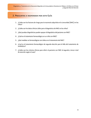 Diagnóstico y Tratamiento de la Neumonía Adquirida en la Comunidad en Pacientes de 3 Meses a 18 Años en el Primer
                                                                                     y Segundo Nivel de Atención




2. Preguntas a responder por esta Guía

   1. ¿Cuáles son los factores de riesgo para la neumonía adquirida en la comunidad (NAC) en los
      niños?

   2. ¿Cuáles son los datos clínicos útiles para el diagnóstico de NAC en los niños?

   3. ¿Qué pruebas diagnósticas pueden apoyar el diagnóstico del paciente con NAC?

   4. ¿Cuál es el tratamiento farmacológico en un niño con NAC?

   5. ¿Qué medidas no farmacológicas son útiles en el tratamiento del NAC?

   6. ¿Cual es el tratamiento farmacológico de segunda elección para la falla del tratamiento de
      antibiótico?

   7. ¿Cuáles son los criterios clínicos para referir al paciente con NAC al segundo o tercer nivel
      de atención según el caso?




                                                                                                               6
 