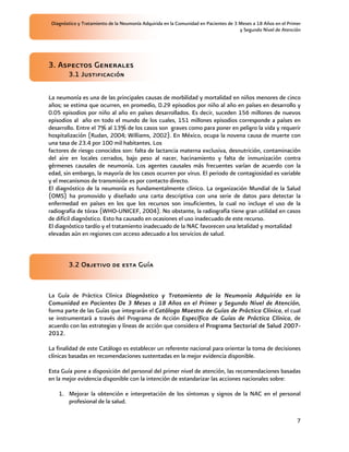 Diagnóstico y Tratamiento de la Neumonía Adquirida en la Comunidad en Pacientes de 3 Meses a 18 Años en el Primer
                                                                                      y Segundo Nivel de Atención




3. Aspectos Generales
        3.1 Justificación

La neumonía es una de las principales causas de morbilidad y mortalidad en niños menores de cinco
años; se estima que ocurren, en promedio, 0.29 episodios por niño al año en países en desarrollo y
0.05 episodios por niño al año en países desarrollados. Es decir, suceden 156 millones de nuevos
episodios al año en todo el mundo de los cuales, 151 millones episodios corresponde a países en
desarrollo. Entre el 7% al 13% de los casos son graves como para poner en peligro la vida y requerir
hospitalización (Rudan, 2004; Williams, 2002). En México, ocupa la novena causa de muerte con
una tasa de 23.4 por 100 mil habitantes. Los
factores de riesgo conocidos son: falta de lactancia materna exclusiva, desnutrición, contaminación
del aire en locales cerrados, bajo peso al nacer, hacinamiento y falta de inmunización contra
gérmenes causales de neumonía. Los agentes causales más frecuentes varían de acuerdo con la
edad, sin embargo, la mayoría de los casos ocurren por virus. El periodo de contagiosidad es variable
y el mecanismos de transmisión es por contacto directo.
El diagnóstico de la neumonía es fundamentalmente clínico. La organización Mundial de la Salud
(OMS) ha promovido y diseñado una carta descriptiva con una serie de datos para detectar la
enfermedad en países en los que los recursos son insuficientes, la cual no incluye el uso de la
radiografía de tórax (WHO-UNICEF, 2004). No obstante, la radiografía tiene gran utilidad en casos
de difícil diagnóstico. Esto ha causado en ocasiones el uso inadecuado de este recurso.
El diagnóstico tardío y el tratamiento inadecuado de la NAC favorecen una letalidad y mortalidad
elevadas aún en regiones con acceso adecuado a los servicios de salud.



        3.2 Objetivo de esta Guía


La Guía de Práctica Clínica Diagnóstico y Tratamiento de la Neumonía Adquirida en la
Comunidad en Pacientes De 3 Meses a 18 Años en el Primer y Segundo Nivel de Atención,
forma parte de las Guías que integrarán el Catálogo Maestro de Guías de Práctica Clínica, el cual
se instrumentará a través del Programa de Acción Específico de Guías de Práctica Clínica, de
acuerdo con las estrategias y líneas de acción que considera el Programa Sectorial de Salud 2007-
2012.

La finalidad de este Catálogo es establecer un referente nacional para orientar la toma de decisiones
clínicas basadas en recomendaciones sustentadas en la mejor evidencia disponible.

Esta Guía pone a disposición del personal del primer nivel de atención, las recomendaciones basadas
en la mejor evidencia disponible con la intención de estandarizar las acciones nacionales sobre:

    1. Mejorar la obtención e interpretación de los síntomas y signos de la NAC en el personal
       profesional de la salud.

                                                                                                                7
 