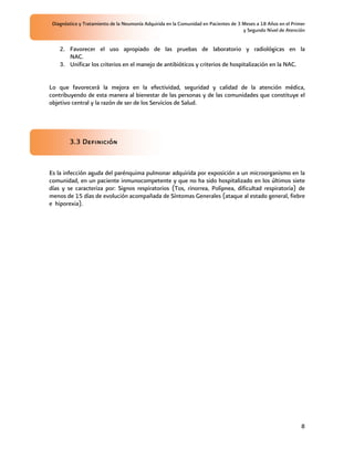 Diagnóstico y Tratamiento de la Neumonía Adquirida en la Comunidad en Pacientes de 3 Meses a 18 Años en el Primer
                                                                                      y Segundo Nivel de Atención


    2. Favorecer el uso apropiado de las pruebas de laboratorio y radiológicas en la
       NAC.
    3. Unificar los criterios en el manejo de antibióticos y criterios de hospitalización en la NAC.


Lo que favorecerá la mejora en la efectividad, seguridad y calidad de la atención médica,
contribuyendo de esta manera al bienestar de las personas y de las comunidades que constituye el
objetivo central y la razón de ser de los Servicios de Salud.




        3.3 Definición


Es la infección aguda del parénquima pulmonar adquirida por exposición a un microorganismo en la
comunidad, en un paciente inmunocompetente y que no ha sido hospitalizado en los últimos siete
días y se caracteriza por: Signos respiratorios (Tos, rinorrea, Polipnea, dificultad respiratoria) de
menos de 15 días de evolución acompañada de Síntomas Generales (ataque al estado general, fiebre
e hiporexia).




                                                                                                                8
 