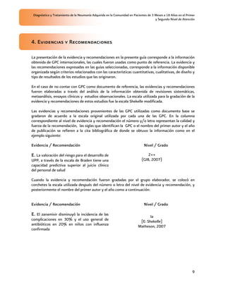 Diagnóstico y Tratamiento de la Neumonía Adquirida en la Comunidad en Pacientes de 3 Meses a 18 Años en el Primer
                                                                                      y Segundo Nivel de Atención




4. Evidencias y Recomendaciones

La presentación de la evidencia y recomendaciones en la presente guía corresponde a la información
obtenida de GPC internacionales, las cuales fueron usadas como punto de referencia. La evidencia y
las recomendaciones expresadas en las guías seleccionadas, corresponde a la información disponible
organizada según criterios relacionados con las características cuantitativas, cualitativas, de diseño y
tipo de resultados de los estudios que las originaron.

En el caso de no contar con GPC como documento de referencia, las evidencias y recomendaciones
fueron elaboradas a través del análisis de la información obtenida de revisiones sistemáticas,
metaanálisis, ensayos clínicos y estudios observacionales. La escala utilizada para la gradación de la
evidencia y recomendaciones de estos estudios fue la escala Shekelle modificada.

Las evidencias y recomendaciones provenientes de las GPC utilizadas como documento base se
gradaron de acuerdo a la escala original utilizada por cada una de las GPC. En la columna
correspondiente al nivel de evidencia y recomendación el número y/o letra representan la calidad y
fuerza de la recomendación, las siglas que identifican la GPC o el nombre del primer autor y el año
de publicación se refieren a la cita bibliográfica de donde se obtuvo la información como en el
ejemplo siguiente:

Evidencia / Recomendación                                                     Nivel / Grado

E. La valoración del riesgo para el desarrollo de                               2++
UPP, a través de la escala de Braden tiene una                              (GIB, 2007)
capacidad predictiva superior al juicio clínico
del personal de salud

Cuando la evidencia y recomendación fueron gradadas por el grupo elaborador, se colocó en
corchetes la escala utilizada después del número o letra del nivel de evidencia y recomendación, y
posteriormente el nombre del primer autor y el año como a continuación:


Evidencia / Recomendación                                                     Nivel / Grado

E. El zanamivir disminuyó la incidencia de las                                   Ia
complicaciones en 30% y el uso general de                                  [E: Shekelle]
antibióticos en 20% en niños con influenza                                Matheson, 2007
confirmada




                                                                                                                9
 
