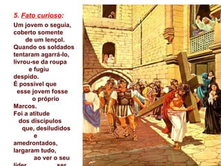 5. Fato curioso:
Um jovem o seguia,
coberto somente
     de um lençol.
Quando os soldados
tentaram agarrá-lo,
livrou-se da roupa
      e fugiu
despido.
É possível que
  esse jovem fosse
       o próprio
Marcos.
Foi a atitude
  dos discípulos
    que, desiludidos
        e
amedrontados,
largaram tudo,
        ao ver o seu
 