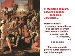 9. Mulheres seguem,
servem e sobem
    com ele a
Jerusalém...

Marcos salienta
a presença das mulheres
 que seguem e servem
Jesus desde a Galiléia
     e sobem com ele
           a Jerusalém,
                      até
      o pé da cruz.

  * Elas são o modelo
para os outros discípulos
que tinham fugido.
 