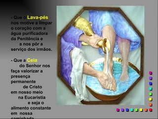 - Que o Lava-pés
nos motive a limpar
o coração com a
água purificadora
da Penitência e
    a nos pôr a
serviço dos irmãos.

- Que a Ceia
    do Senhor nos
faça valorizar a
presença
permanente
      de Cristo
em nosso meio
    na Eucaristia
        e seja o
alimento constante
em nossa
 