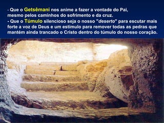 - Que o   Getsêmani nos anime a fazer a vontade do Pai,
mesmo pelos caminhos do sofrimento e da cruz.
- Que o Túmulo silencioso seja o nosso "deserto" para escutar mais
forte a voz de Deus e um estímulo para remover todas as pedras que
mantém ainda trancado o Cristo dentro do túmulo do nosso coração.
 