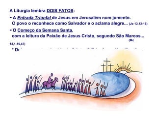 A Liturgia lembra DOIS FATOS:
- A Entrada Triunfal de Jesus em Jerusalém num jumento.
 O povo o reconhece como Salvador e o aclama alegre... (Jo 12,12-16)
- O Começo da Semana Santa,
 com a leitura da Paixão de Jesus Cristo, segundo São Marcos...
                                                          (Mc
14,1-15,47)

 * Dois momentos da vida de Cristo: O Triunfo e a Humilhação...
 