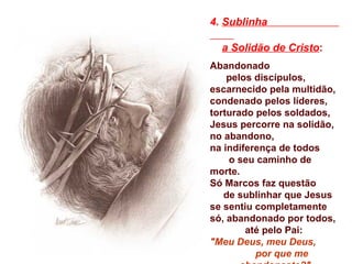 4. Sublinha

  a Solidão de Cristo:
Abandonado
    pelos discípulos,
escarnecido pela multidão,
condenado pelos líderes,
torturado pelos soldados,
Jesus percorre na solidão,
no abandono,
na indiferença de todos
    o seu caminho de
morte.
Só Marcos faz questão
   de sublinhar que Jesus
se sentiu completamente
só, abandonado por todos,
        até pelo Pai:
"Meu Deus, meu Deus,
          por que me
 
