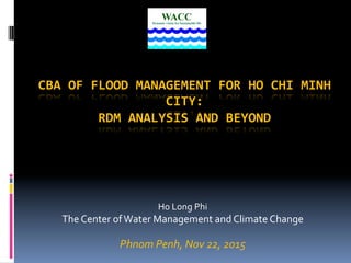 CBA	
  OF	
  FLOOD	
  MANAGEMENT	
  FOR	
  HO	
  CHI	
  MINH	
  
CITY:	
  
RDM	
  ANALYSIS	
  AND	
  BEYOND	
  
	
  
Ho	
  Long	
  Phi	
  
The	
  Center	
  of	
  Water	
  Management	
  and	
  Climate	
  Change	
  
	
  
Phnom	
  Penh,	
  Nov	
  22,	
  2015	
  
 