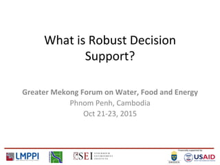 Financially	
  supported	
  by	
  
What	
  is	
  Robust	
  Decision	
  
Support?	
  
Greater	
  Mekong	
  Forum	
  on	
  Water,	
  Food	
  and	
  Energy	
  
Phnom	
  Penh,	
  Cambodia	
  
Oct	
  21-­‐23,	
  2015	
  
 