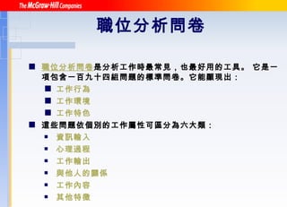 職位分析問卷 職位分析問卷 是分析工作時最常見，也最好用的工具。 它是一項包含一百九十四組問題的標準問卷。它能顯現出： 工作行為 工作環境 工作特色 這些問題依個別的工作屬性可區分為六大類： 資訊輸入 心理過程 工作輸出 與他人的關係 工作內容 其他特徵 