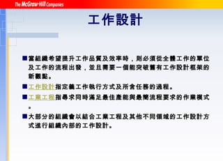 工作設計   當組織希望提升工作品質及效率時，則必須從全體工作的單位及工作的流程出發，並且需要一個能突破舊有工作設計框架的新觀點。   工作設計 指定義工作執行方式及所含任務的過程。 工業工程 指尋求同時滿足最佳產能與最簡流程要求的作業模式。 大部分的組織會以結合工業工程及其他不同領域的工作設計方式進行組織內部的工作設計 。 
