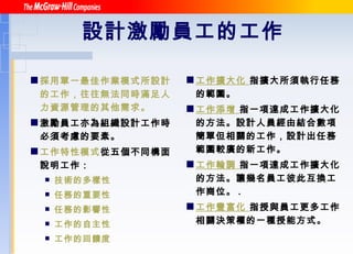 設計激勵員工的工作   採用單一最佳作業模式所設計的工作，往往無法同時滿足人力資源管理的其他需求。 激勵員工亦為組織設計工作時必須考慮的要素。 工作特性模式 從五個不同構面說明工作： 技術的多樣性 任務的重要性 任務的影響性 工作的自主性 工作的回饋度 工作擴大化  指擴大所須執行任務的範圍。 工作添增  指一項達成工作擴大化的方法。設計人員經由結合數項簡單但相關的工作，設計出任務範圍較廣的新工作。 工作輪調  指一項達成工作擴大化的方法。讓幾名員工彼此互換工作崗位。 . 工作豐富化  指授與員工更多工作相關決策權的一種授能方式。 