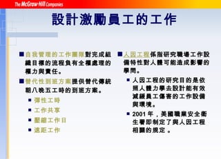 設計激勵員工的工作   自我管理的工作團隊 對完成組織目標的流程負有全權處理的權力與責任。 替代性到班方案 提供替代傳統朝八晚五工時的到班方案 。 彈性工時 工作共享 壓縮工作日 遠距工作 人因工程 係指研究職場工作設備特性對人體可能造成影響的學問。 人因工程的研究目的是依照人體力學去設計能有效減緩員工傷害的工作設備與環境。 2001 年，美國職業安全衛生署即制定了與人因工程相關的規定   。 