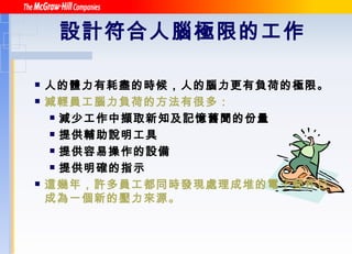 設計符合人腦極限的工作   人的體力有耗盡的時候，人的腦力更有負荷的極限。 減輕員工腦力負荷的方法有很多： 減少工作中擷取新知及記憶舊聞的份量 提供輔助說明工具 提供容易操作的設備 提供明確的指示 這幾年，許多員工都同時發現處理成堆的電子郵件已成為一個新的壓力來源。 