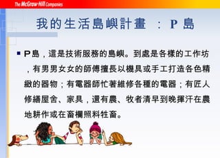 我的生活島嶼計畫 ： P 島 P 島，這是技術服務的島嶼。到處是各樣的工作坊，有男男女女的師傅擅長以機具或手工打造各色精緻的器物；有電器師忙著維修各種的電器；有匠人修繕屋舍、家具，還有農、牧者清早到晚揮汗在農地耕作或在畜欄照料牲畜。 