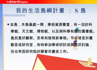 我的生活島嶼計畫 ： S 島 S 島，本島偏處一隅，學術資源豐富，有一流的科學館、天文館、博物館、以及與科學有關的圖書館。島民喜好觀察、思考和發現新事物。平日埋首於實驗室或研究室，有時參加學術研討或與同好討論，但也常因研究陷於膠著而晝夜工作。 