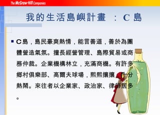 我的生活島嶼計畫 ： C 島 C 島，島民豪爽熱情，能言善道，善於為團體營造氣氛。擅長經營管理、島際貿易或商務仲裁。企業機構林立，充滿商機。有許多鄉村俱樂部、高爾夫球場，熙熙攘攘，十分熱鬧。來往者以企業家、政治家、律師居多。 