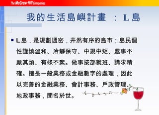 我的生活島嶼計畫 ： L 島 L 島，是規劃週密，井然有序的島市；島民個性謹慎溫和、冷靜保守、中規中矩、處事不厭其煩、有條不紊。做事按部就班、講求精確。擅長一般業務或金融數字的處理，因此以完善的金融業務、會計事務、戶政管理、地政事務，聞名於世。 