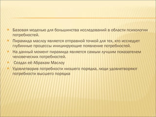 Базовая моделью для большинства исследований в области психологии потребностей.  Пирамида маслоу является отправной точкой для тех, кто исследует глубинные процессы инициирующие появление потребностей.  На данный момент пирамида является самым лучшим показателем человеческих потребностей. Создал её Абрахам Маслоу Удовлетворив потребности низшего порядка, люди удовлетворяют потребности высшего порядка 