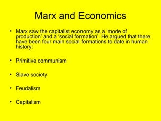 Marx and Economics
• Marx saw the capitalist economy as a ‘mode of
  production’ and a ‘social formation’. He argued that there
  have been four main social formations to date in human
  history:

• Primitive communism

• Slave society

• Feudalism

• Capitalism
 