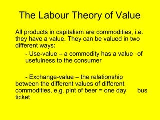 The Labour Theory of Value
All products in capitalism are commodities, i.e.
they have a value. They can be valued in two
different ways:
    - Use-value – a commodity has a value of
    usefulness to the consumer

    - Exchange-value – the relationship
between the different values of different
commodities, e.g. pint of beer = one day     bus
ticket
 