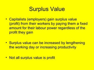 Surplus Value
• Capitalists (employers) gain surplus value
  (profit) from their workers by paying them a fixed
  amount for their labour power regardless of the
  profit they gain

• Surplus value can be increased by lengthening
  the working day or increasing productivity

• Not all surplus value is profit
 