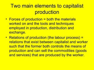 Two main elements to capitalist
            production
• Forces of production = both the materials
  worked on and the tools and techniques
  employed in production, distribution and
  exchange.
• Relations of production (the labour process) =
  relations that exist between capitalist and worker
  such that the former both controls the means of
  production and can sell the commodities (goods
  and services) that are produced by the worker.
 