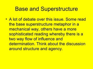 Base and Superstructure
• A lot of debate over this issue. Some read
  the base superstructure metaphor in a
  mechanical way, others have a more
  sophisticated reading whereby there is a
  two way flow of influence and
  determination. Think about the discussion
  around structure and agency.
 