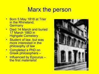 Marx the person
• Born 5 May 1818 at Trier
  in the Rhineland,
  Germany
• Died 14 March and buried
  17 March 1883 in
  Highgate Cemetery
• Student of law, but was
  more interested in the
  philosophy of law
• Completed a PhD on
  Greek philosophers –
• Influenced by Epicurus –
  the first materialist
 