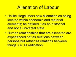 Alienation of Labour
• Unlike Hegel Marx saw alienation as being
  located within economic and material
  elements; he defined it as an historical
  and not a universal state.
• Human relationships that are alienated are
  experienced not as relations between
  persons but rather as relations between
  things, i.e. as reification.
 
