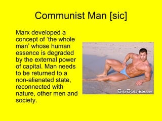 Communist Man [sic]
Marx developed a
concept of ‘the whole
man’ whose human
essence is degraded
by the external power
of capital. Man needs
to be returned to a
non-alienated state,
reconnected with
nature, other men and
society.
 