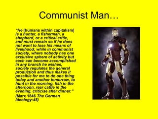 Communist Man…
“He [humans within capitalism]
is a hunter, a fisherman, a
shepherd, or a critical critic,
and must remain so if he does
not want to lose his means of
livelihood; while in communist
society, where nobody has one
exclusive sphere of activity but
each can become accomplished
in any branch he wishes,
society regulates the general
production and thus makes it
possible for me to do one thing
today and another tomorrow, to
hunt in the morning, fish in the
afternoon, rear cattle in the
evening, criticise after dinner.”
(Marx 1846 The German
Ideology:45)
 