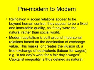 Pre-modern to Modern
• Reification = social relations appear to be
  beyond human control; they appear to be a fixed
  and immutable quality, as if they were the
  natural rather than social world.
• Modern capitalism is built around impersonal
  relations based on the domination of exchange
  value. This masks, or creates the illusion of, a
  free exchange of equivalents (labour for wages)
  e.g. ‘a fair day’s work for a fair day’s wages’.
  Capitalist inequality is thus defined as natural.
 