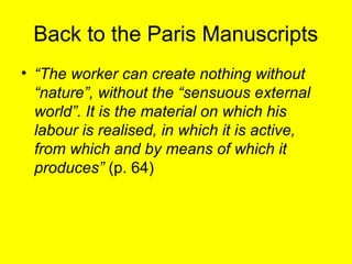 Back to the Paris Manuscripts
• “The worker can create nothing without
  “nature”, without the “sensuous external
  world”. It is the material on which his
  labour is realised, in which it is active,
  from which and by means of which it
  produces” (p. 64)
 
