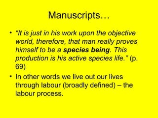 Manuscripts…
• “It is just in his work upon the objective
  world, therefore, that man really proves
  himself to be a species being. This
  production is his active species life.” (p.
  69)
• In other words we live out our lives
  through labour (broadly defined) – the
  labour process.
 